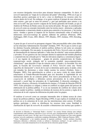 con recursos desiguales interactúan para alcanzar intereses compartidos. Es decir, el
network representa un “mapa de la estructura del poder” (Dowding, 1994) en el que se
describen quiénes participan en la red y cómo se distribuyen los recursos entre los
actores dentro de la red. Sin embargo, si se quiere explicar el porqué de esas relaciones
entre actores -¿por qué se unen los actores? y ¿por qué participan unos actores y no
otros en la red?- hay que recurrir a alguna de las teorías generales del Estado, ya que el
Análisis de Políticas de Redes carece de una teoría del poder. De aquí, la consideración
de network como un concepto intermedio entre las teorías macro –abstractas y aplicadas
frecuentemente a situaciones donde se presta poca atención a los procesos- y las teorías
micro –tienden a ignorar el impacto de los factores estructurales sobre el análisis de
intenciones (decision-making) de quienes elaboran las políticas (Peterson, 2003,
Zurbriggen, 2003; Evans, 2001; Börzel, 1997; Rhodes, 1997; Jordana, 1995; Dowding,
1994).
A pesar de que el network no presupone ninguna “idea preconcebida sobre cómo deben
ser las relaciones Administración- Sociedad” (Jordana, 1995: 78), lo que es cierto es que
las distintas Escuelas dedicadas al análisis político definen la red como un concepto
amplio o restringido. Por una parte, la concepción del Policy Network como un modelo
de intermediación de intereses aplicado a “toda clase de relación” entre actores públicos
y privados. El uso genérico de este concepto denota la superación del modelo pluralista
y corporativista tan criticado por la “falta de relevancia empírica y consistencia lógica”,
y el uso ingente de neologismos – grupos de presión, corporativismo de Estado,
corporativismo social, triángulo del la economía mundial, meso-corporativismo,
clientelismo9
- para describir el tipo de relación entre el Estado y la Sociedad. Por otra
parte, la Escuela del Governance entiende el Policy Network como una “forma
específica de interacción” a través de la cual se determina quién ejerce el poder, cómo
son tomadas las decisiones y cómo rinden cuentas los actores (Graham, Amos y
Plumptre, 2003). Esta aproximación se refiere a un nueva visión de cómo debería
relacionarse el Estado-Mercado-Sociedad para (re) descubrir la legitimidad de sus
instituciones dentro de un contexto global. Este nuevo procedimiento se basa en la
cooperación de múltiples y diferentes actores provenientes de la esfera política,
mercantil y social bajo los principios de 1) legitimidad; 2) dirección estratégica; 3)
economía, eficacia y eficiencia; 4) rendición de cuentas y 5) Estado de Derecho (PNUD,
1997). Estos principios se solapan y entran en conflicto en algún punto del proceso de
elaboración de la política pública. Y es en ese momento de conflicto de valores entre
actores cuando la política –medida en términos de recursos de los actores y reglas de la
estructura de la red- expresa las diferencias de poder entre los grupos.
El analizar el network como un concepto intermedio abre el debate acerca de cómo
nacen las políticas públicas. Según Dowding (1994), lo que explica el resultado de una
política no es la estructura de la red, sino las interrelaciones entre actores. El definir
quiénes participan y cómo se distribuyen los recursos tiene como finalidad la
clasificación de tipos de networks de acuerdo a dimensiones (no teorías) que ayuden a
de decisión en Bruselas es “demasiado fluido e incierto”: los actores forman alianzas para trabajar
conjuntamente sobre problemas específicos (issue network), pero simultáneamente aquellos se alían con
otros respecto de otros issues. De aquí, que el Governance de la Unión Europea sea visto como agendas
inciertas, networks cambiantes y coaliciones complejas (Richardson, 2000. Citado por Peterson, 2003).
9
Estos “refinamientos” a los modelos presenta el siguiente problema: “niveles similares describen
fenómenos diferentes o diferentes niveles se refieren a fenómenos similares”, lo que conlleva a la
confusión y a una mala interpretación en la discusión de las relaciones grupo-Estado.
6
 
