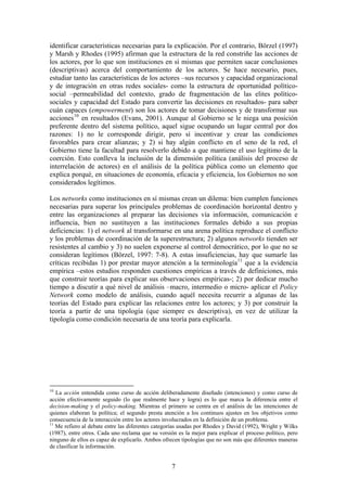 identificar características necesarias para la explicación. Por el contrario, Börzel (1997)
y Marsh y Rhodes (1995) afirman que la estructura de la red constriñe las acciones de
los actores, por lo que son instituciones en sí mismas que permiten sacar conclusiones
(descriptivas) acerca del comportamiento de los actores. Se hace necesario, pues,
estudiar tanto las características de los actores –sus recursos y capacidad organizacional
y de integración en otras redes sociales- como la estructura de oportunidad político-
social –permeabilidad del contexto, grado de fragmentación de las elites político-
sociales y capacidad del Estado para convertir las decisiones en resultados- para saber
cuán capaces (empowerment) son los actores de tomar decisiones y de transformar sus
acciones10
en resultados (Evans, 2001). Aunque al Gobierno se le niega una posición
preferente dentro del sistema político, aquel sigue ocupando un lugar central por dos
razones: 1) no le corresponde dirigir, pero sí incentivar y crear las condiciones
favorables para crear alianzas; y 2) si hay algún conflicto en el seno de la red, el
Gobierno tiene la facultad para resolverlo debido a que mantiene el uso legítimo de la
coerción. Esto conlleva la inclusión de la dimensión política (análisis del proceso de
interrelación de actores) en el análisis de la política pública como un elemento que
explica porqué, en situaciones de economía, eficacia y eficiencia, los Gobiernos no son
considerados legítimos.
Los networks como instituciones en sí mismas crean un dilema: bien cumplen funciones
necesarias para superar los principales problemas de coordinación horizontal dentro y
entre las organizaciones al preparar las decisiones vía información, comunicación e
influencia, bien no sustituyen a las instituciones formales debido a sus propias
deficiencias: 1) el network al transformarse en una arena política reproduce el conflicto
y los problemas de coordinación de la superestructura; 2) algunos networks tienden ser
resistentes al cambio y 3) no suelen exponerse al control democrático, por lo que no se
consideran legítimos (Börzel, 1997: 7-8). A estas insuficiencias, hay que sumarle las
críticas recibidas 1) por prestar mayor atención a la terminología11
que a la evidencia
empírica –estos estudios responden cuestiones empíricas a través de definiciones, más
que construir teorías para explicar sus observaciones empíricas-; 2) por dedicar mucho
tiempo a discutir a qué nivel de análisis –macro, intermedio o micro- aplicar el Policy
Network como modelo de análisis, cuando aquél necesita recurrir a algunas de las
teorías del Estado para explicar las relaciones entre los actores; y 3) por construir la
teoría a partir de una tipología (que siempre es descriptiva), en vez de utilizar la
tipología como condición necesaria de una teoría para explicarla.
10
La acción entendida como curso de acción deliberadamente diseñado (intenciones) y como curso de
acción efectivamente seguido (lo que realmente hace y logra) es lo que marca la diferencia entre el
decision-making y el policy-making. Mientras el primero se centra en el análisis de las intenciones de
quienes elaboran la política; el segundo presta atención a los continuos ajustes en los objetivos como
consecuencia de la interacción entre los actores involucrados en la definición de un problema.
11
Me refiero al debate entre las diferentes categorías usadas por Rhodes y David (1992), Wright y Wilks
(1987), entre otros. Cada uno reclama que su versión es la mejor para explicar el proceso político, pero
ninguno de ellos es capaz de explicarlo. Ambos ofrecen tipologías que no son más que diferentes maneras
de clasificar la información.
7
 