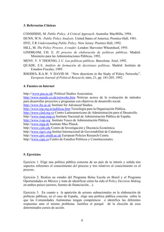 3. Referencias Clásicas
CONSIDINE, M. Public Policy. A Critical Approach. Australia: MacMilla, 1994..
DUNN, W.N. Public Policy Analysis. United States of America: Prentice-Hall, 1981.
DYE, T.R Understanding Public Policy. New Jersey: Prentice Hall, 1992.
HILL, M. The Policy Process. A reader. London: Harvester Wheatsheaf, 1993.
LINDBLOM, CH. E. El proceso de elaboración de políticas públicas. Madrid:
Ministerio para las Administraciones Públicas, 1992.
MENY, Y. Y THOENIG, J. C. Las políticas públicas. Barcelona: Ariel, 1992.
QUADE, E.S. Análisis de formación de decisiones políticas. Madrid: Instituto de
Estudios Fiscales, 1989.
RHODES, R.A.W. Y DAVID M. “New directions in the Study of Policy Networks”.
European Journal of Political Research, núm, 21, pp. 181-205, 1992.
4. Fuentes en Internet
http:///www.psa.ac.uk/ Political Studies Association.
http://www.mande.co.uk/networks.htm Noticias acerca de la evaluación de métodos
para desarrollar proyectos y programas con objetivos de desarrollo social.
http://www.ihs.ac.at/ Institute for Advanced Studies.
http://www.top.org.ar/publicac.htm Tecnología para la Organización Pública.
http://www.clad.org.ve Centro Latinoamericano de Administración para el Desarrollo.
http://www.inap.map.es Instituto Nacional de Administración Pública de España.
http://www.ivap.org Instituto Vasco de Administración Pública.
http://www.mpg.de Instituto Max Planck.
http://www.cide.edu Centro de Investigación y Docencia Económica.
http://www.iigov.org Institut Internacional de Governabilitat de Catalunya.
http://www.eprc.strath.ac.uk European Policies Research Centre.
http://www.cepc.es Centro de Estudios Políticos y Constitucionales.
5. Ejercicios
Ejercicio 1. Elige una política pública concreta de un país de tu interés y señala tres
aspectos referentes al conocimiento del proceso y tres relativos al conocimiento en el
proceso.
Ejercicio 2. Realiza un estudio del Programa Bolsa Escola en Brasil y el Programa
Oportunidades en México y trata de identificar cómo ha sido el Policy Decision Making
en ambos países (actores, fuentes de financiación…).
Ejercicio 3. En cuanto a la aparición de actores subnacionales en la elaboración de
políticas públicas, en el caso de España, elige una política pública concreta sobre la
que las Comunidades Autónomas tengan competencia e identifica las diferentes
respuestas ante el mismo problema. Justifica el porqué de la elección de esos
determinados cursos de acción.
8
 