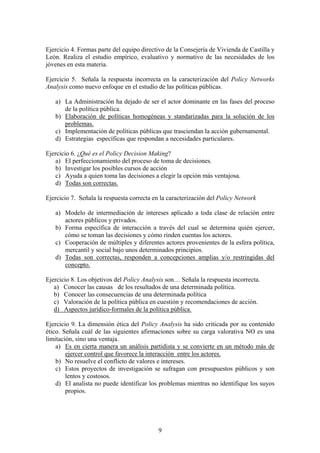 Ejercicio 4. Formas parte del equipo directivo de la Consejería de Vivienda de Castilla y
León. Realiza el estudio empírico, evaluativo y normativo de las necesidades de los
jóvenes en esta materia.
Ejercicio 5. Señala la respuesta incorrecta en la caracterización del Policy Networks
Analysis como nuevo enfoque en el estudio de las políticas públicas.
a) La Administración ha dejado de ser el actor dominante en las fases del proceso
de la política pública.
b) Elaboración de políticas homogéneas y standarizadas para la solución de los
problemas.
c) Implementación de políticas públicas que trasciendan la acción gubernamental.
d) Estrategias específicas que respondan a necesidades particulares.
Ejercicio 6. ¿Qué es el Policy Decision Making?
a) El perfeccionamiento del proceso de toma de decisiones.
b) Investigar los posibles cursos de acción
c) Ayuda a quien toma las decisiones a elegir la opción más ventajosa.
d) Todas son correctas.
Ejercicio 7. Señala la respuesta correcta en la caracterización del Policy Network
a) Modelo de intermediación de intereses aplicado a toda clase de relación entre
actores públicos y privados.
b) Forma específica de interacción a través del cual se determina quién ejercer,
cómo se toman las decisiones y cómo rinden cuentas los actores.
c) Cooperación de múltiples y diferentes actores provenientes de la esfera política,
mercantil y social bajo unos determinados principios.
d) Todas son correctas, responden a concepciones amplias y/o restringidas del
concepto.
Ejercicio 8. Los objetivos del Policy Analysis son… Señala la respuesta incorrecta.
a) Conocer las causas de los resultados de una determinada política.
b) Conocer las consecuencias de una determinada política
c) Valoración de la política pública en cuestión y recomendaciones de acción.
d) Aspectos jurídico-formales de la política pública.
Ejercicio 9. La dimensión ética del Policy Analysis ha sido criticada por su contenido
ético. Señala cuál de las siguientes afirmaciones sobre su carga valorativa NO es una
limitación, sino una ventaja.
a) Es en cierta manera un análisis partidista y se convierte en un método más de
ejercer control que favorece la interacción entre los actores.
b) No resuelve el conflicto de valores e intereses.
c) Estos proyectos de investigación se sufragan con presupuestos públicos y son
lentos y costosos.
d) El analista no puede identificar los problemas mientras no identifique los suyos
propios.
9
 
