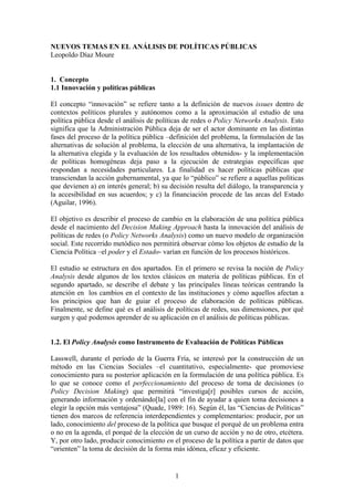 NUEVOS TEMAS EN EL ANÁLISIS DE POLÍTICAS PÚBLICAS
Leopoldo Díaz Moure
1. Concepto
1.1 Innovación y políticas públicas
El concepto “innovación” se refiere tanto a la definición de nuevos issues dentro de
contextos políticos plurales y autónomos como a la aproximación al estudio de una
política pública desde el análisis de políticas de redes o Policy Networks Analysis. Esto
significa que la Administración Pública deja de ser el actor dominante en las distintas
fases del proceso de la política pública –definición del problema, la formulación de las
alternativas de solución al problema, la elección de una alternativa, la implantación de
la alternativa elegida y la evaluación de los resultados obtenidos- y la implementación
de políticas homogéneas deja paso a la ejecución de estrategias específicas que
respondan a necesidades particulares. La finalidad es hacer políticas públicas que
transciendan la acción gubernamental, ya que lo “público” se refiere a aquellas políticas
que devienen a) en interés general; b) su decisión resulta del diálogo, la transparencia y
la accesibilidad en sus acuerdos; y c) la financiación procede de las arcas del Estado
(Aguilar, 1996).
El objetivo es describir el proceso de cambio en la elaboración de una política pública
desde el nacimiento del Decision Making Approach hasta la innovación del análisis de
políticas de redes (o Policy Networks Analysis) como un nuevo modelo de organización
social. Este recorrido metódico nos permitirá observar cómo los objetos de estudio de la
Ciencia Política –el poder y el Estado- varían en función de los procesos históricos.
El estudio se estructura en dos apartados. En el primero se revisa la noción de Policy
Analysis desde algunos de los textos clásicos en materia de políticas públicas. En el
segundo apartado, se describe el debate y las principales líneas teóricas centrando la
atención en los cambios en el contexto de las instituciones y cómo aquellos afectan a
los principios que han de guiar el proceso de elaboración de políticas públicas.
Finalmente, se define qué es el análisis de políticas de redes, sus dimensiones, por qué
surgen y qué podemos aprender de su aplicación en el análisis de políticas públicas.
1.2. El Policy Analysis como Instrumento de Evaluación de Políticas Públicas
Lasswell, durante el período de la Guerra Fría, se interesó por la construcción de un
método en las Ciencias Sociales –el cuantitativo, especialmente- que promoviese
conocimiento para su posterior aplicación en la formulación de una política pública. Es
lo que se conoce como el perfeccionamiento del proceso de toma de decisiones (o
Policy Decision Making) que permitirá “investiga[r] posibles cursos de acción,
generando información y ordenándo[la] con el fin de ayudar a quien toma decisiones a
elegir la opción más ventajosa” (Quade, 1989: 16). Según él, las “Ciencias de Políticas”
tienen dos marcos de referencia interdependientes y complementarios: producir, por un
lado, conocimiento del proceso de la política que busque el porqué de un problema entra
o no en la agenda, el porqué de la elección de un curso de acción y no de otro, etcétera.
Y, por otro lado, producir conocimiento en el proceso de la política a partir de datos que
“orienten” la toma de decisión de la forma más idónea, eficaz y eficiente.
1
 