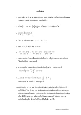 เลขยกกําลัง แกไขวันที่ 23 กันยายน 2547
18
แบบฝกทักษะ
1. เลขสามจํานวน คือ 3524, 4005 และ 4597 หารดวยเลขจํานวนหนึ่ง เหลือเศษเทากันหมด
จงหาผลบวกของตัวหารนั้นกับเศษวาเทากับเทาไร
2. ถา 2
1
=+
a
a และ 4
1
=+++
abb
a
a
b
ab แลวคาของ 12
+a คือจํานวนใด
3. ( )
⎟
⎟
⎠
⎞
⎜
⎜
⎝
⎛
−
++
⎟
⎠
⎞
⎜
⎝
⎛ +
0
210
3
34
44444
4
44
4. ให x = −2 จงหาคาของ 1678
... −
++++ xxxx
5. 68 + 69 + ...+ 997 + 998 มีคาเทาไร
6. 119951994
199519931994
−×
×+
+
119961995
199619941995
−×
×+
+
119971996
199719951996
−×
×+
7. จงหาวาจะตองใชจํานวนเต็มบวกที่เรียงตอเนื่องกันมากที่สุดกี่จํานวน นํามาบวกกันและ
ไดผลลัพธเทากับ 720,600 พอดี
8. P และ Q เปนจํานวนสองจํานวนที่แตกตางกันอยูระหวาง 1 − 1,000 จงหาวา
คาที่มากที่สุดของ QP
QP
−
+ 22
มีคาเทาไร
9. A และ B เปนจํานวนที่มีคาตางกันและ 13
A
− 7
B
= 91
10
จงหาวา (A × B) มากกวา (A + B) อยูเทาไร
10.พอมีเงินเดือน 27,810 บาท ในการคิดภาษีเงินพึงประเมินคือเงินเดือนที่ไดรับใน 1 ป
แมไมมีเงินได และพอมีลูก 3 คน หักคาลดหยอนภาษีของพอและแมคนละ 60,000 บาท
หักคาลดหยอนภาษีลูกคนละ 17,000 บาท เงินรายไดหลังจากหักคาลดหยอนภาษีพอตอง
เสียภาษีใหกับรัฐบาล 5% หนวยงานตนสังกัดของพอหักภาษีไวเดือนละ 500 บาท
พอสิ้นปพอตองเสียภาษีเพิ่มหรือไดรับภาษีคืนเปนจํานวนเทาไร
 