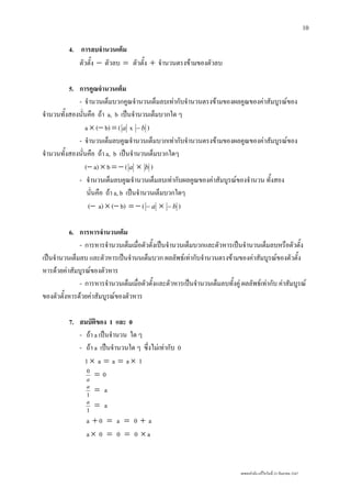 เลขยกกําลัง แกไขวันที่ 23 กันยายน 2547
10
4. การลบจํานวนเต็ม
ตัวตั้ง − ตัวลบ = ตัวตั้ง + จํานวนตรงขามของตัวลบ
5. การคูณจํานวนเต็ม
- จํานวนเต็มบวกคูณจํานวนเต็มลบเทากับจํานวนตรงขามของผลคูณของคาสัมบูรณของ
จํานวนทั้งสองนั่นคือ ถา a, b เปนจํานวนเต็มบวกใด ๆ
a × (− b) = ( a x b− )
- จํานวนเต็มลบคูณจํานวนเต็มบวกเทากับจํานวนตรงขามของผลคูณของคาสัมบูรณของ
จํานวนทั้งสองนั่นคือ ถา a, b เปนจํานวนเต็มบวกใดๆ
(− a) × b = − ( a × b )
- จํานวนเต็มลบคูณจํานวนเต็มลบเทากับผลคูณของคาสัมบูรณของจํานวน ทั้งสอง
นั่นคือ ถา a, b เปนจํานวนเต็มบวกใดๆ
(− a) × (− b) = − ( a− × b− )
6. การหารจํานวนเต็ม
- การหารจํานวนเต็มเมื่อตัวตั้งเปนจํานวนเต็มบวกและตัวหารเปนจํานวนเต็มลบหรือตัวตั้ง
เปนจํานวนเต็มลบ และตัวหารเปนจํานนเต็มบวก ผลลัพธเทากับจํานวนตรงขามของคาสัมบูรณของตัวตั้ง
หารดวยคาสัมบูรณของตัวหาร
- การหารจํานวนเต็มเมื่อตัวตั้งและตัวหารเปนจํานวนเต็มลบทั้งคู ผลลัพธเทากับ คาสัมบูรณ
ของตัวตั้งหารดวยคาสัมบูรณของตัวหาร
7. สมบัติของ 1 และ 0
- ถา a เปนจํานวน ใด ๆ
- ถา a เปนจํานวนใด ๆ ซึ่งไมเทากับ 0
1 × a = a = a × 1
a
0
= 0
1
a
= a
1
a
= a
a + 0 = a = 0 + a
a × 0 = 0 = 0 × a
 