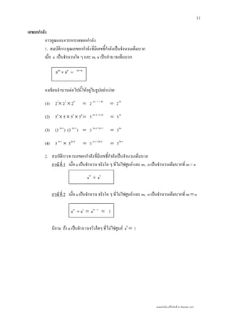 เลขยกกําลัง แกไขวันที่ 23 กันยายน 2547
11
เลขยกกําลัง
การคูณและการหารเลขยกกําลัง
1. สมบัติการคูณเลขยกกําลังที่มีเลขชี้กําลังเปนจํานวนเต็มบวก
เมื่อ a เปนจํานวนใด ๆ และ m, n เปนจํานวนเต็มบวก
จงเขียนจํานวนตอไปนี้ใหอยูในรูปอยางงาย
(1) 23
× 27
× 29
= 2 (3 + 7 + 9)
= 219
(2) 56
× 5 × 53
× 54
= 5 (6+1+3+4)
= 514
(3) (3 2n-1
) (3 2n+1
) = 3 2n-1+2n+1
= 34n
(4) 5 n+1
× 52n-2
= 5 n+1+2n-2
= 53n-1
2. สมบัติการหารเลขยกกําลังที่มีเลขชี้กําลังเปนจํานวนเต็มบวก
กรณีที่ 1 เมื่อ a เปนจํานวน จริงใด ๆ ที่ไมใชศูนย และ m, n เปนจํานวนเต็มบวกที่ m > n
am
÷ an
กรณีที่ 2 เมื่อ a เปนจํานวน จริงใด ๆ ที่ไมใชศูนย และ m, n เปนจํานวนเต็มบวกที่ m = n
am
÷ an
= am – n
= 1
นิยาม ถา a เปนจํานวนจริงใดๆ ที่ไมใชศูนย a0
= 1
am
× an
= m+n
 