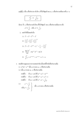 เลขยกกําลัง แกไขวันที่ 23 กันยายน 2547
12
กรณีที่ 3 เมื่อ a เปนจํานวน จริงใด ๆ ที่ไมใชศูนย และ m, n เปนจํานวนเต็มบวกที่ m < n
n
m
a
a
= mn
a −
1
นิยาม ถา a เปนจํานวนจริงใดๆ ที่ไมใชศูนย และ n เปนจํานวนเต็มบวก แลว
a-n
= n
a
1
หรือ an
= n
a −
1
2. จงทําใหเปนผลสําเร็จ
1) 34
÷ 32
= 34-2
= 32
2)
3535
2
1
2
1
2
1
−
⎟
⎠
⎞
⎜
⎝
⎛
=⎟
⎠
⎞
⎜
⎝
⎛
÷⎟
⎠
⎞
⎜
⎝
⎛
3) 28
÷ 29
= 2 98−
= 2 1−
= 2
1
=
2
2
1
⎟
⎠
⎞
⎜
⎝
⎛
4) baba
ab
ba 31214
24
8.8
7
56
== −−
5) xxxx
x
x nnnn
n
n
==== +−−−
−
11)1(
1
3. สมบัติการคูณและการหารเลขยกกําลัง เมื่อเลขชี้กําลังเปนจํานวนเต็ม
3.1 am
×an
= am+n
เมื่อ a≠ 0 และ m, n เปนจํานวนเต็ม
3.2 เมื่อ a≠ 0 และ m, n เปนจํานวนเต็ม
กรณีที่ 1 ถา m > n จะได nmnm
aaa −
=÷
กรณีที่ 2 ถา m = n จะได 10
==÷ aaa nm
กรณีที่ 3 ถา m < n จะได mn
nm
a
aa −
=÷
1
3.3 n
n
a
a
1
=−
หรือ n
n
a
a −
=
1
เมื่อ a≠ 0 และ n เปนจํานวนเต็ม
 