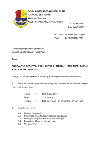 Ruj. Kami : SKSP/KBS/03/13/(06)
Tarikh : 20 FEBRUARI 2013
Guru Penolong Kanan Kokurikulum,
Sekolah-sekolah Daerah Kuala Pilah.
Tuan,
MESYUARAT KARNIVAL BOLA SEPAK 9 SEBELAH PERINGKAT DAERAH
KUALA PILAH TAHUN 2013
Dengan hormatnya, perkara di atas dirujuk untuk perhatian dan tindakan tuan.
2. Sukacita dimaklumkan bahawa mesyuarat tersebut akan diadakan seperti
maklumat yang berikut:
Tarikh : 28 Februari 2013
Masa : 1.30 petang
Tempat : Bilik Mesyuarat Tun Sri Lanang, SK Seri Pilah
3. Agenda Mesyuarat:
3.1 Ucapan Pengerusi
3.2 Penyertaan Peserta dalam Karnival Bola Sepak
3.3 Undang-undang dan Peraturan Pertandingan
3.4 Persediaan Makanan dan Minuman
3.5 Pengangkutan
SEKOLAH KEBANGSAAN SERI PILAH
KAMPUNG SERI PILAH,
72000 KUALA PILAH,
NEGERI SEMBILAN DARUL KHUSUS.
Tel : 06-4797908
Fax : 06-4790900
 