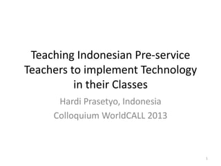 Teaching Indonesian Pre-service
Teachers to implement Technology
in their Classes
Hardi Prasetyo, Indonesia
Colloquium WorldCALL 2013
1
 