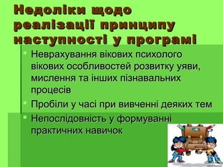 Недоліки щодоНедоліки щодо
реалізації принципуреалізації принципу
наступності у програмінаступності у програмі
 Неврахування вікових психологоНеврахування вікових психолого
вікових особливостей розвитку уяви,вікових особливостей розвитку уяви,
мислення та інших пізнавальнихмислення та інших пізнавальних
процесівпроцесів
 Пробіли у часі при вивченні деяких темПробіли у часі при вивченні деяких тем
 Непослідовність у формуванніНепослідовність у формуванні
практичних навичокпрактичних навичок
 