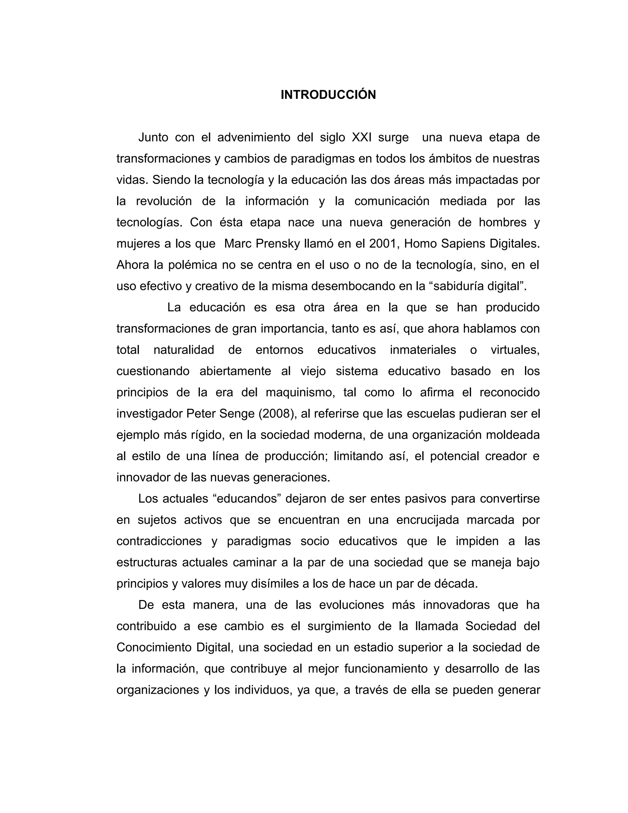 INTRODUCCIÓN
Junto con el advenimiento del siglo XXI surge una nueva etapa de
transformaciones y cambios de paradigmas en todos los ámbitos de nuestras
vidas. Siendo la tecnología y la educación las dos áreas más impactadas por
la revolución de la información y la comunicación mediada por las
tecnologías. Con ésta etapa nace una nueva generación de hombres y
mujeres a los que Marc Prensky llamó en el 2001, Homo Sapiens Digitales.
Ahora la polémica no se centra en el uso o no de la tecnología, sino, en el
uso efectivo y creativo de la misma desembocando en la “sabiduría digital”.
La educación es esa otra área en la que se han producido
transformaciones de gran importancia, tanto es así, que ahora hablamos con
total naturalidad de entornos educativos inmateriales o virtuales,
cuestionando abiertamente al viejo sistema educativo basado en los
principios de la era del maquinismo, tal como lo afirma el reconocido
investigador Peter Senge (2008), al referirse que las escuelas pudieran ser el
ejemplo más rígido, en la sociedad moderna, de una organización moldeada
al estilo de una línea de producción; limitando así, el potencial creador e
innovador de las nuevas generaciones.
Los actuales “educandos” dejaron de ser entes pasivos para convertirse
en sujetos activos que se encuentran en una encrucijada marcada por
contradicciones y paradigmas socio educativos que le impiden a las
estructuras actuales caminar a la par de una sociedad que se maneja bajo
principios y valores muy disímiles a los de hace un par de década.
De esta manera, una de las evoluciones más innovadoras que ha
contribuido a ese cambio es el surgimiento de la llamada Sociedad del
Conocimiento Digital, una sociedad en un estadio superior a la sociedad de
la información, que contribuye al mejor funcionamiento y desarrollo de las
organizaciones y los individuos, ya que, a través de ella se pueden generar
 