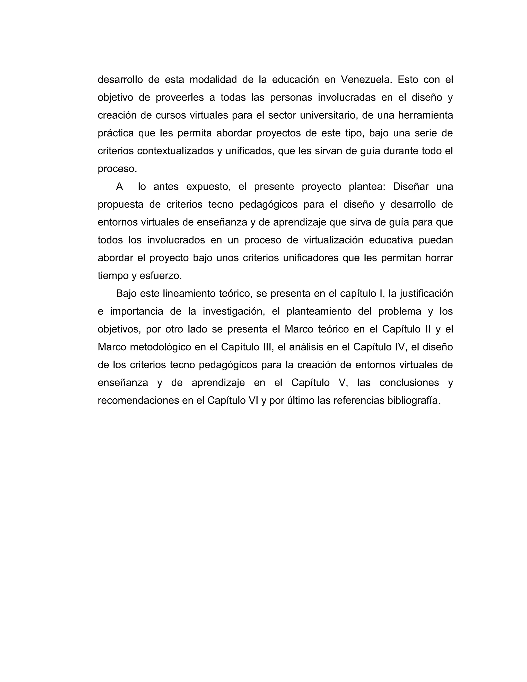 desarrollo de esta modalidad de la educación en Venezuela. Esto con el
objetivo de proveerles a todas las personas involucradas en el diseño y
creación de cursos virtuales para el sector universitario, de una herramienta
práctica que les permita abordar proyectos de este tipo, bajo una serie de
criterios contextualizados y unificados, que les sirvan de guía durante todo el
proceso.
A lo antes expuesto, el presente proyecto plantea: Diseñar una
propuesta de criterios tecno pedagógicos para el diseño y desarrollo de
entornos virtuales de enseñanza y de aprendizaje que sirva de guía para que
todos los involucrados en un proceso de virtualización educativa puedan
abordar el proyecto bajo unos criterios unificadores que les permitan horrar
tiempo y esfuerzo.
Bajo este lineamiento teórico, se presenta en el capítulo I, la justificación
e importancia de la investigación, el planteamiento del problema y los
objetivos, por otro lado se presenta el Marco teórico en el Capítulo II y el
Marco metodológico en el Capítulo III, el análisis en el Capítulo IV, el diseño
de los criterios tecno pedagógicos para la creación de entornos virtuales de
enseñanza y de aprendizaje en el Capítulo V, las conclusiones y
recomendaciones en el Capítulo VI y por último las referencias bibliografía.
 