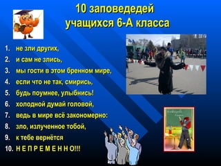 18
1100 заповедедейзаповедедей
учащихся 6-А классаучащихся 6-А класса
1.1. не зли других,не зли других,
2.2. и сам не злись,и сам не злись,
3.3. мы гости в этом бренном мире,мы гости в этом бренном мире,
4.4. если что не так, смирись,если что не так, смирись,
5.5. будь поумнее, улыбнись!будь поумнее, улыбнись!
6.6. холодной думай головой,холодной думай головой,
7.7. ведь в мире всё закономерно:ведь в мире всё закономерно:
8.8. зло, излученное тобой,зло, излученное тобой,
9.9. к тебе вернётсяк тебе вернётся
10.10. Н Е П Р Е М Е Н Н О!!!Н Е П Р Е М Е Н Н О!!!
 