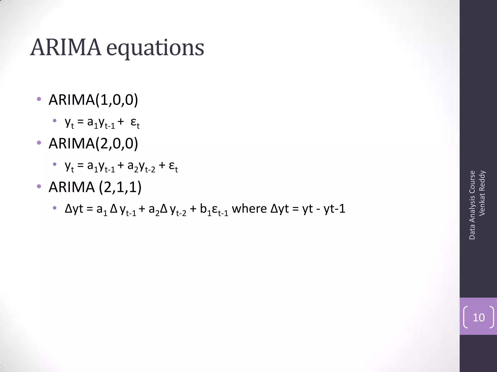 ARIMA equations
• ARIMA(1,0,0)
• yt = a1yt-1 + εt
• ARIMA(2,0,0)
• yt = a1yt-1 + a2yt-2 + εt
• ARIMA (2,1,1)
• Δyt = a1 Δyt-1 + a2Δ yt-2 + b1εt-1 where Δyt = yt - yt-1
DataAnalysisCourse
VenkatReddy
10
 