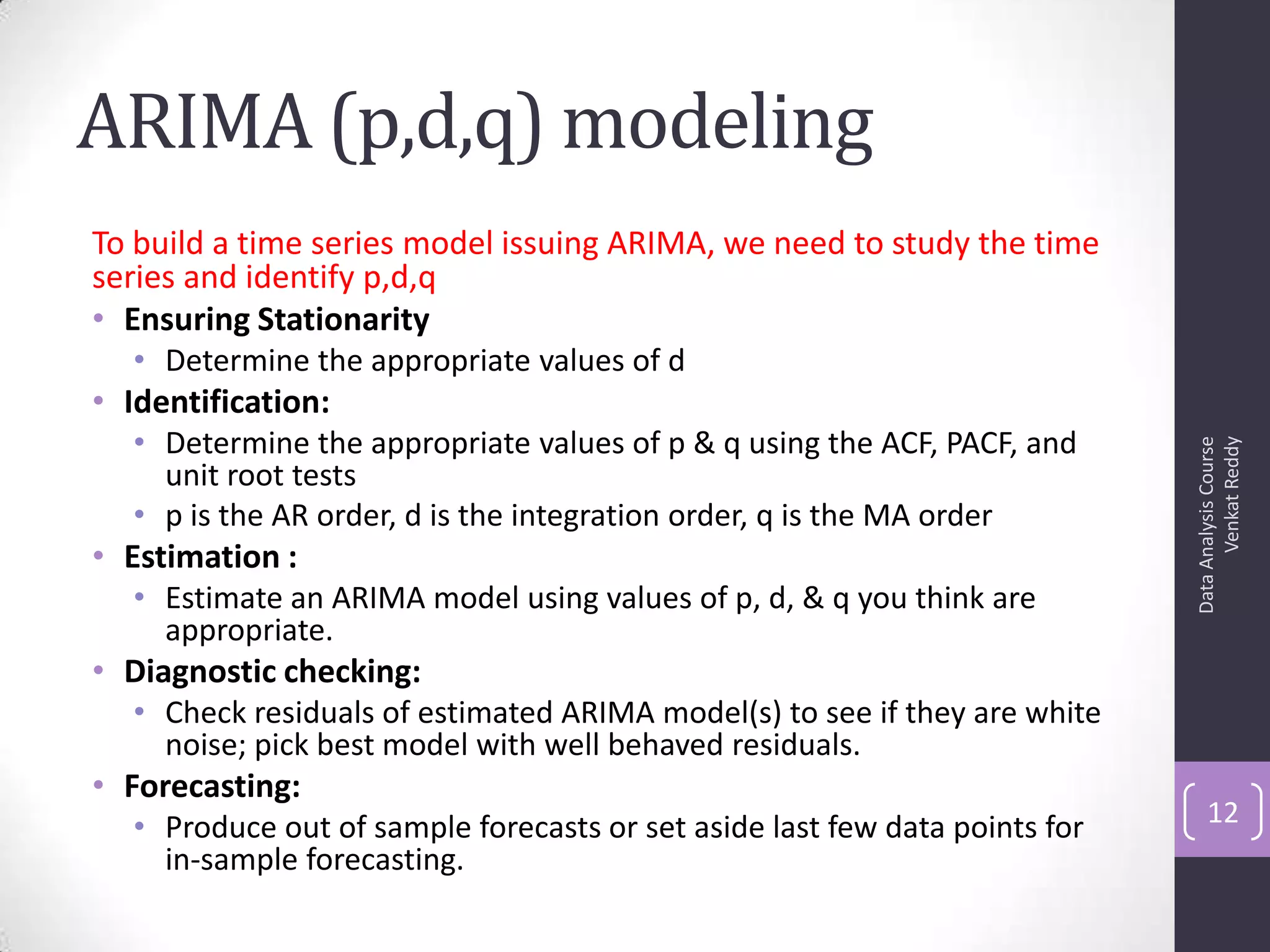 ARIMA (p,d,q) modeling
To build a time series model issuing ARIMA, we need to study the time
series and identify p,d,q
• Ensuring Stationarity
• Determine the appropriate values of d
• Identification:
• Determine the appropriate values of p & q using the ACF, PACF, and
unit root tests
• p is the AR order, d is the integration order, q is the MA order
• Estimation :
• Estimate an ARIMA model using values of p, d, & q you think are
appropriate.
• Diagnostic checking:
• Check residuals of estimated ARIMA model(s) to see if they are white
noise; pick best model with well behaved residuals.
• Forecasting:
• Produce out of sample forecasts or set aside last few data points for
in-sample forecasting.
DataAnalysisCourse
VenkatReddy
12
 