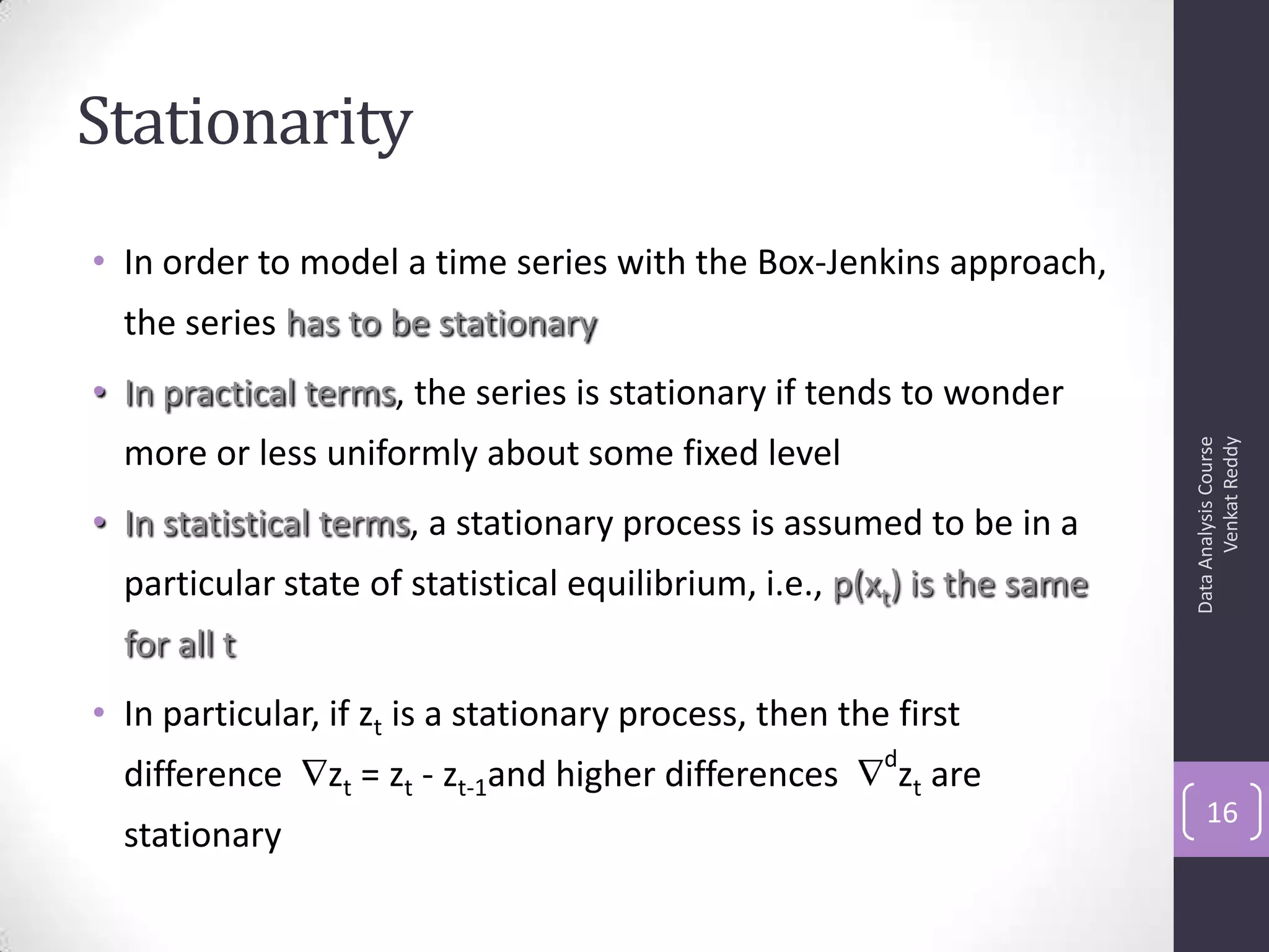Stationarity
• In order to model a time series with the Box-Jenkins approach,
the series has to be stationary
• In practical terms, the series is stationary if tends to wonder
more or less uniformly about some fixed level
• In statistical terms, a stationary process is assumed to be in a
particular state of statistical equilibrium, i.e., p(xt) is the same
for all t
• In particular, if zt is a stationary process, then the first
difference zt = zt - zt-1and higher differences
d
zt are
stationary
DataAnalysisCourse
VenkatReddy
16
 