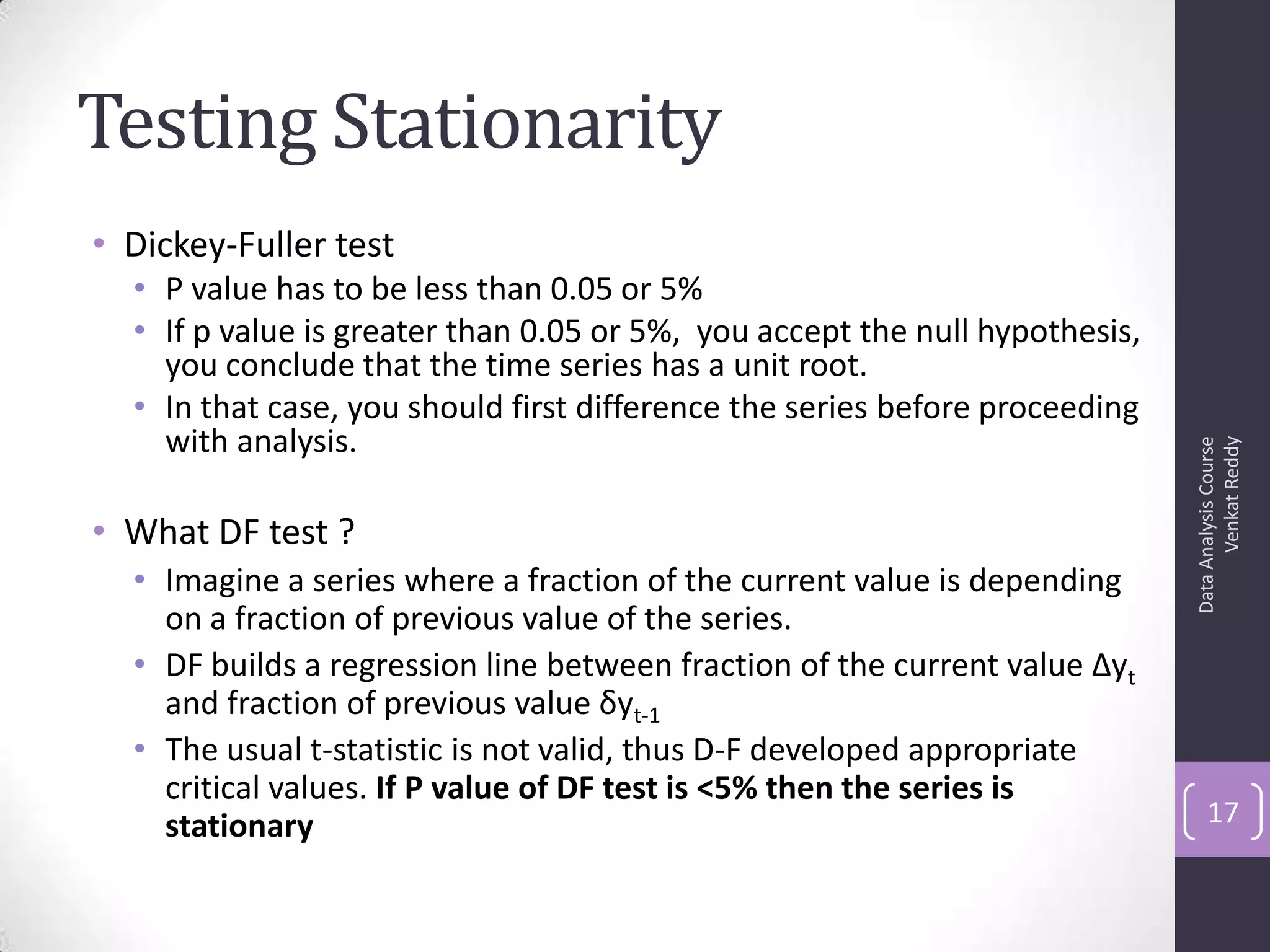 Testing Stationarity
• Dickey-Fuller test
• P value has to be less than 0.05 or 5%
• If p value is greater than 0.05 or 5%, you accept the null hypothesis,
you conclude that the time series has a unit root.
• In that case, you should first difference the series before proceeding
with analysis.
• What DF test ?
• Imagine a series where a fraction of the current value is depending
on a fraction of previous value of the series.
• DF builds a regression line between fraction of the current value Δyt
and fraction of previous value δyt-1
• The usual t-statistic is not valid, thus D-F developed appropriate
critical values. If P value of DF test is <5% then the series is
stationary
DataAnalysisCourse
VenkatReddy
17
 