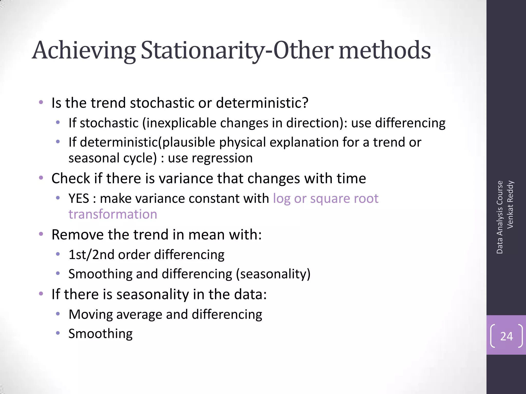 Achieving Stationarity-Othermethods
• Is the trend stochastic or deterministic?
• If stochastic (inexplicable changes in direction): use differencing
• If deterministic(plausible physical explanation for a trend or
seasonal cycle) : use regression
• Check if there is variance that changes with time
• YES : make variance constant with log or square root
transformation
• Remove the trend in mean with:
• 1st/2nd order differencing
• Smoothing and differencing (seasonality)
• If there is seasonality in the data:
• Moving average and differencing
• Smoothing
DataAnalysisCourse
VenkatReddy
24
 