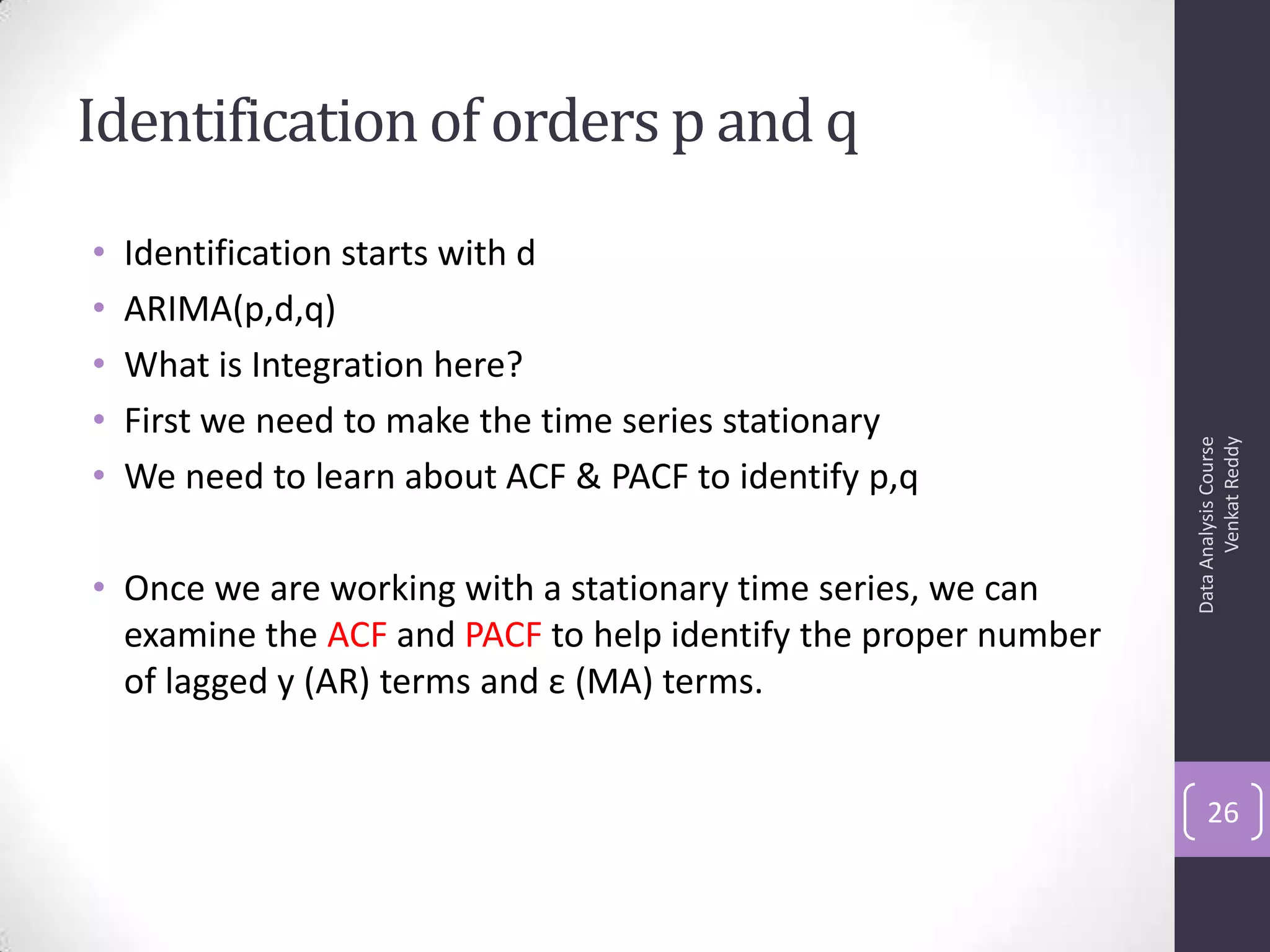 Identification of orders p and q
• Identification starts with d
• ARIMA(p,d,q)
• What is Integration here?
• First we need to make the time series stationary
• We need to learn about ACF & PACF to identify p,q
• Once we are working with a stationary time series, we can
examine the ACF and PACF to help identify the proper number
of lagged y (AR) terms and ε (MA) terms.
DataAnalysisCourse
VenkatReddy
26
 