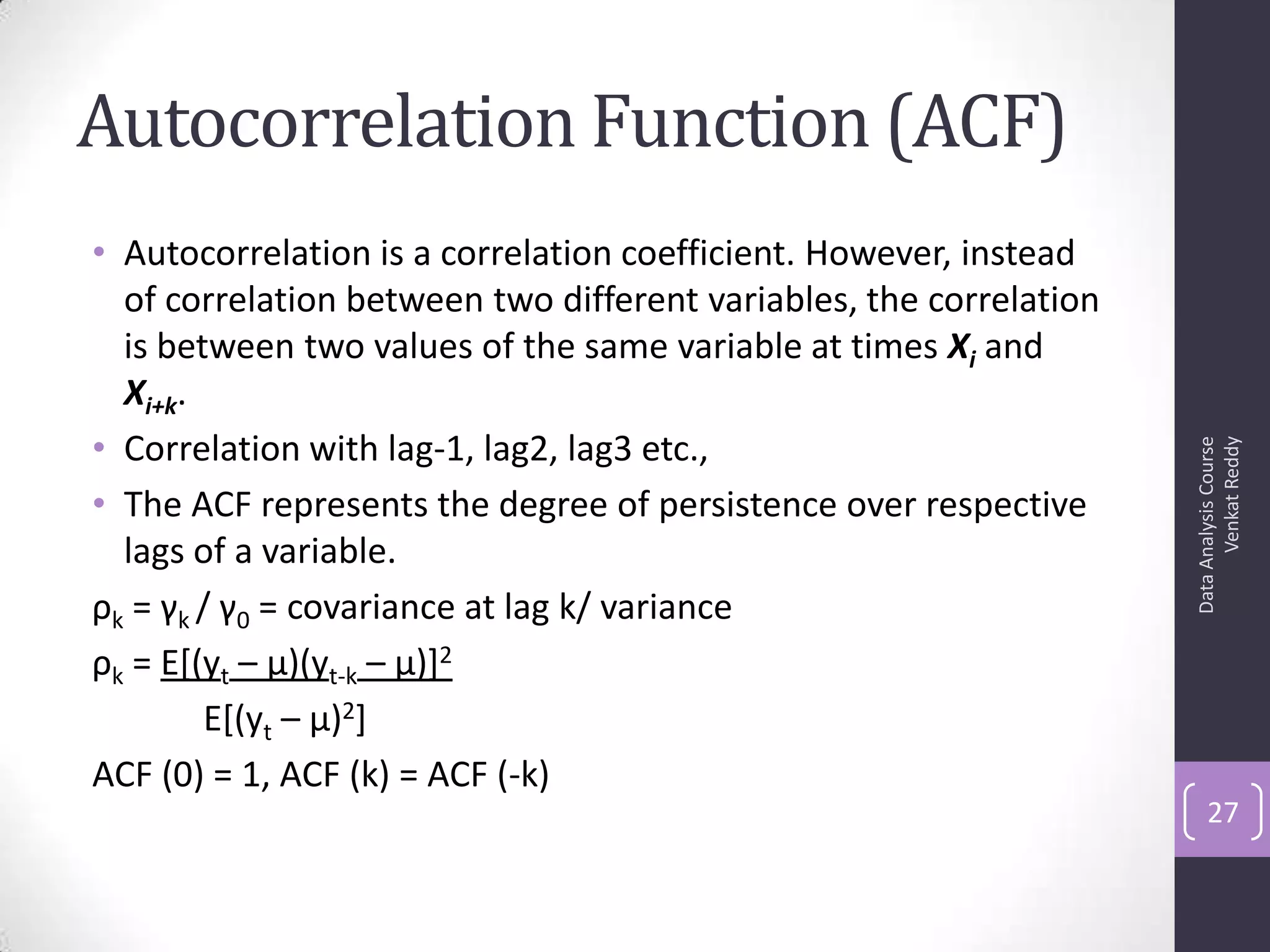 Autocorrelation Function (ACF)
• Autocorrelation is a correlation coefficient. However, instead
of correlation between two different variables, the correlation
is between two values of the same variable at times Xi and
Xi+k.
• Correlation with lag-1, lag2, lag3 etc.,
• The ACF represents the degree of persistence over respective
lags of a variable.
ρk = γk / γ0 = covariance at lag k/ variance
ρk = E[(yt – μ)(yt-k – μ)]2
E[(yt – μ)2]
ACF (0) = 1, ACF (k) = ACF (-k)
DataAnalysisCourse
VenkatReddy
27
 