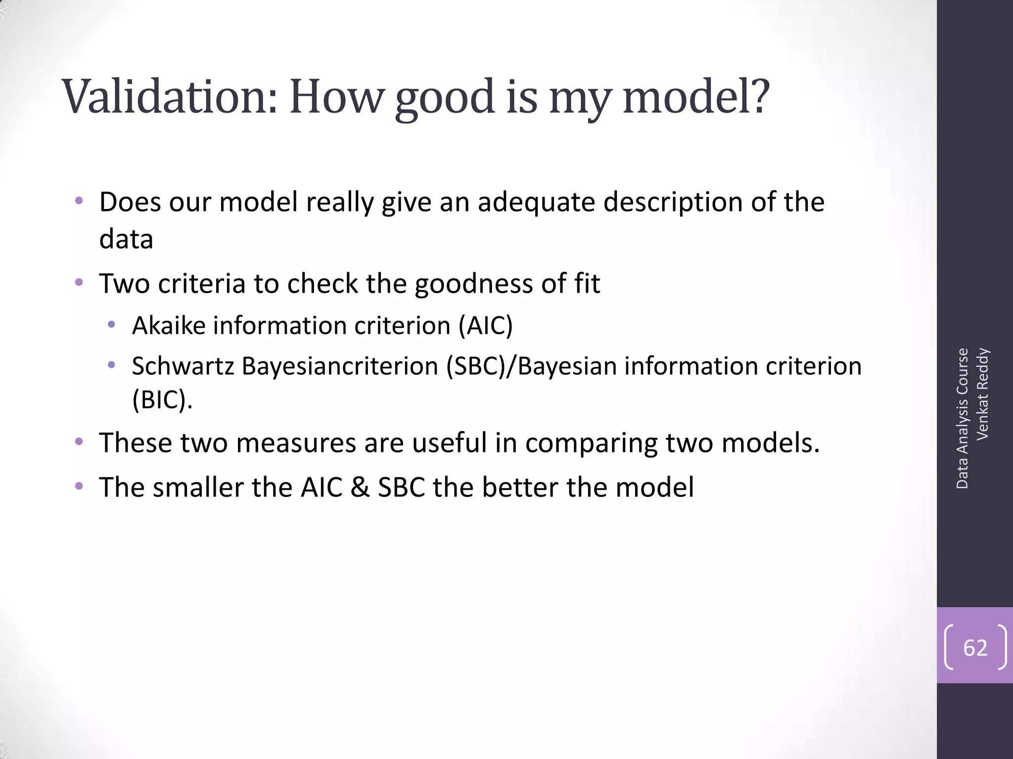 Validation: How good is my model?
• Does our model really give an adequate description of the
data
• Two criteria to check the goodness of fit
• Akaike information criterion (AIC)
• Schwartz Bayesiancriterion (SBC)/Bayesian information criterion
(BIC).
• These two measures are useful in comparing two models.
• The smaller the AIC & SBC the better the model
DataAnalysisCourse
VenkatReddy
62
 
