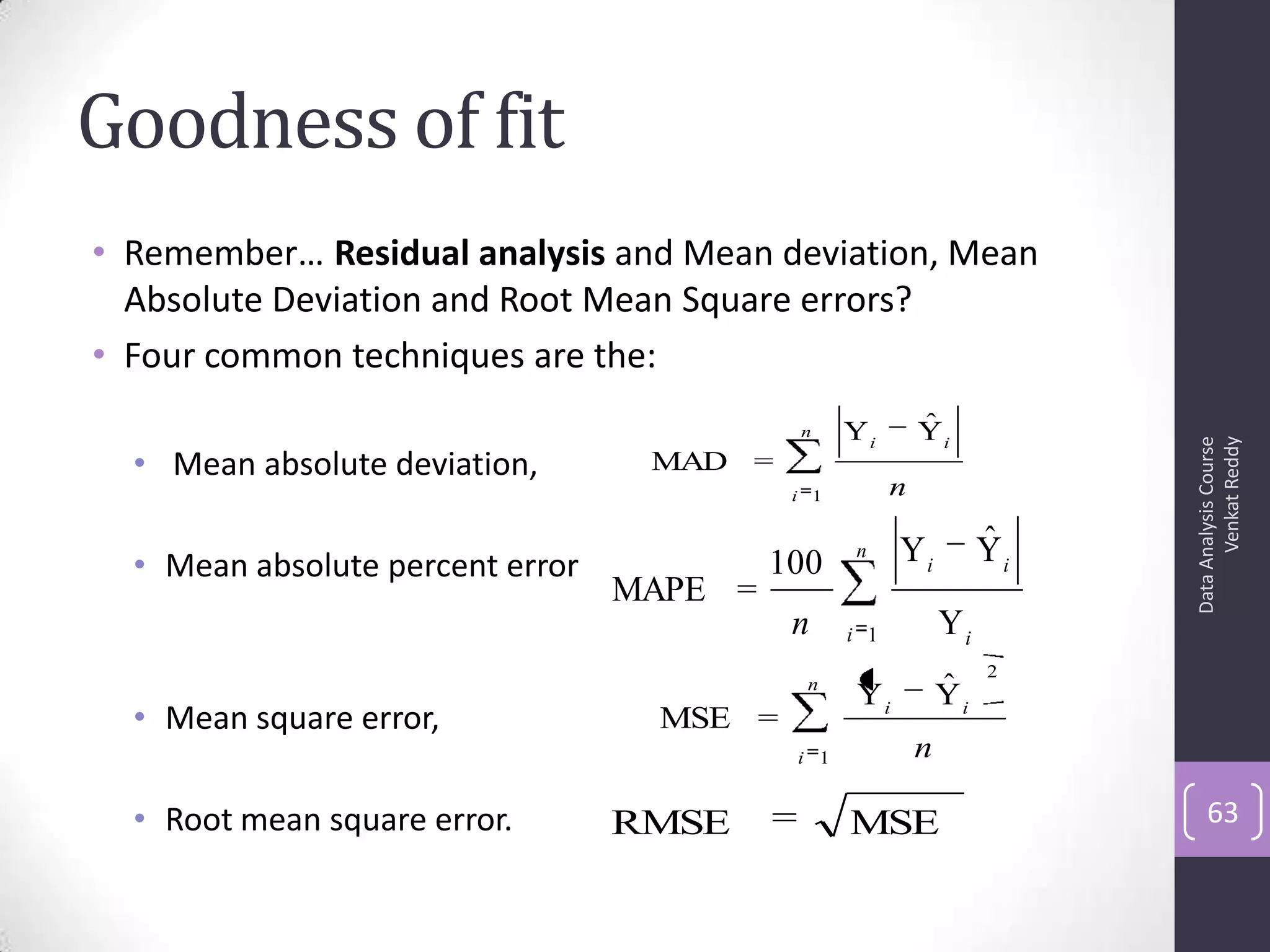 Goodness of fit
• Remember… Residual analysis and Mean deviation, Mean
Absolute Deviation and Root Mean Square errors?
• Four common techniques are the:
• Mean absolute deviation,
• Mean absolute percent error
• Mean square error,
• Root mean square error.
DataAnalysisCourse
VenkatReddy
63
n
i
ii
n1
YˆY
=MAD
n
i
ii
n1
2
YˆY
=MSE
MSERMSE
n
i i
ii
n 1 Y
YˆY100
=MAPE
 