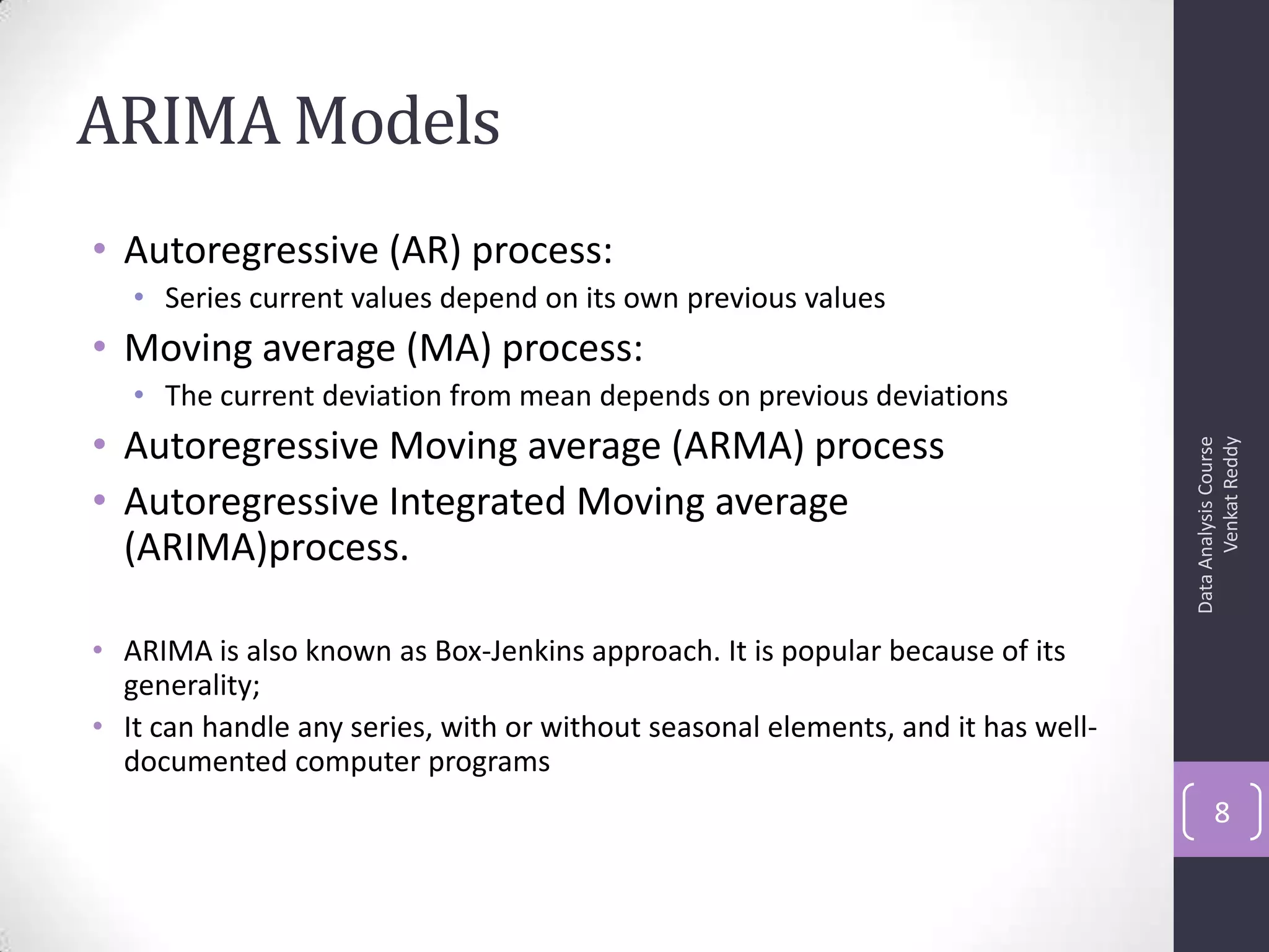 ARIMA Models
• Autoregressive (AR) process:
• Series current values depend on its own previous values
• Moving average (MA) process:
• The current deviation from mean depends on previous deviations
• Autoregressive Moving average (ARMA) process
• Autoregressive Integrated Moving average
(ARIMA)process.
• ARIMA is also known as Box-Jenkins approach. It is popular because of its
generality;
• It can handle any series, with or without seasonal elements, and it has well-
documented computer programs
DataAnalysisCourse
VenkatReddy
8
 