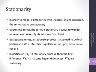 Stationarity
• In order to model a time series with the Box-Jenkins approach,
the series has to be stationary
• In practical terms, the series is stationary if tends to wonder
more or less uniformly about some fixed level
• In statistical terms, a stationary process is assumed to be in a
particular state of statistical equilibrium, i.e., p(xt) is the same
for all t
• In particular, if zt is a stationary process, then the first
difference zt = zt - zt-1and higher differences
d
zt are
stationary
DataAnalysisCourse
VenkatReddy
16
 