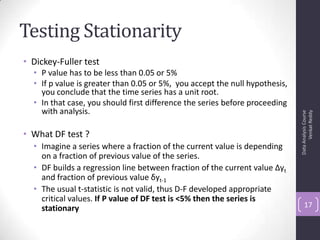 Testing Stationarity
• Dickey-Fuller test
• P value has to be less than 0.05 or 5%
• If p value is greater than 0.05 or 5%, you accept the null hypothesis,
you conclude that the time series has a unit root.
• In that case, you should first difference the series before proceeding
with analysis.
• What DF test ?
• Imagine a series where a fraction of the current value is depending
on a fraction of previous value of the series.
• DF builds a regression line between fraction of the current value Δyt
and fraction of previous value δyt-1
• The usual t-statistic is not valid, thus D-F developed appropriate
critical values. If P value of DF test is <5% then the series is
stationary
DataAnalysisCourse
VenkatReddy
17
 