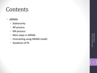 Contents
• ARIMA
• Stationarity
• AR process
• MA process
• Main steps in ARIMA
• Forecasting using ARIMA model
• Goodness of fit
DataAnalysisCourse
VenkatReddy
2
 