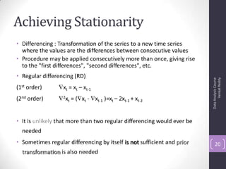 Achieving Stationarity
• Differencing : Transformation of the series to a new time series
where the values are the differences between consecutive values
• Procedure may be applied consecutively more than once, giving rise
to the "first differences", "second differences", etc.
• Regular differencing (RD)
(1st order) xt = xt – xt-1
(2nd order) 2xt = ( xt - xt-1 )=xt – 2xt-1 + xt-2
• It is unlikely that more than two regular differencing would ever be
needed
• Sometimes regular differencing by itself is not sufficient and prior
transformation is also needed
DataAnalysisCourse
VenkatReddy
20
 