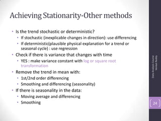 Achieving Stationarity-Othermethods
• Is the trend stochastic or deterministic?
• If stochastic (inexplicable changes in direction): use differencing
• If deterministic(plausible physical explanation for a trend or
seasonal cycle) : use regression
• Check if there is variance that changes with time
• YES : make variance constant with log or square root
transformation
• Remove the trend in mean with:
• 1st/2nd order differencing
• Smoothing and differencing (seasonality)
• If there is seasonality in the data:
• Moving average and differencing
• Smoothing
DataAnalysisCourse
VenkatReddy
24
 