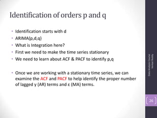 Identification of orders p and q
• Identification starts with d
• ARIMA(p,d,q)
• What is Integration here?
• First we need to make the time series stationary
• We need to learn about ACF & PACF to identify p,q
• Once we are working with a stationary time series, we can
examine the ACF and PACF to help identify the proper number
of lagged y (AR) terms and ε (MA) terms.
DataAnalysisCourse
VenkatReddy
26
 