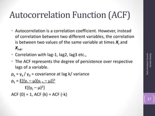 Autocorrelation Function (ACF)
• Autocorrelation is a correlation coefficient. However, instead
of correlation between two different variables, the correlation
is between two values of the same variable at times Xi and
Xi+k.
• Correlation with lag-1, lag2, lag3 etc.,
• The ACF represents the degree of persistence over respective
lags of a variable.
ρk = γk / γ0 = covariance at lag k/ variance
ρk = E[(yt – μ)(yt-k – μ)]2
E[(yt – μ)2]
ACF (0) = 1, ACF (k) = ACF (-k)
DataAnalysisCourse
VenkatReddy
27
 
