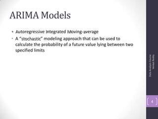 ARIMA Models
• Autoregressive Integrated Moving-average
• A “stochastic” modeling approach that can be used to
calculate the probability of a future value lying between two
specified limits
DataAnalysisCourse
VenkatReddy
4
 