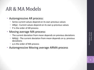AR & MA Models
• Autoregressive AR process:
• Series current values depend on its own previous values
• AR(p) - Current values depend on its own p-previous values
• P is the order of AR process
• Moving average MA process:
• The current deviation from mean depends on previous deviations
• MA(q) - The current deviation from mean depends on q- previous
deviations
• q is the order of MA process
• Autoregressive Moving average ARMA process
DataAnalysisCourse
VenkatReddy
5
 