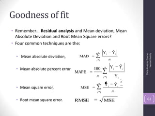 Goodness of fit
• Remember… Residual analysis and Mean deviation, Mean
Absolute Deviation and Root Mean Square errors?
• Four common techniques are the:
• Mean absolute deviation,
• Mean absolute percent error
• Mean square error,
• Root mean square error.
DataAnalysisCourse
VenkatReddy
63
n
i
ii
n1
YˆY
=MAD
n
i
ii
n1
2
YˆY
=MSE
MSERMSE
n
i i
ii
n 1 Y
YˆY100
=MAPE
 