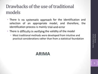 Drawbacks of the use of traditional
models
• There is no systematic approach for the identification and
selection of an appropriate model, and therefore, the
identification process is mainly trial-and-error
• There is difficulty in verifying the validity of the model
• Most traditional methods were developed from intuitive and
practical considerations rather than from a statistical foundation
DataAnalysisCourse
VenkatReddy
3
 