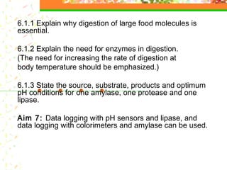 6.1.1 Explain why digestion of large food molecules is
essential.
6.1.2 Explain the need for enzymes in digestion.
(The need for increasing the rate of digestion at
body temperature should be emphasized.)
6.1.3 State the source, substrate, products and optimum
pH conditions for one amylase, one protease and one
lipase.
Aim 7: Data logging with pH sensors and lipase, and
data logging with colorimeters and amylase can be used.
 