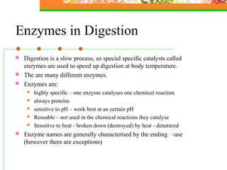 Enzymes in Digestion
 Digestion is a slow process, so special specific catalysts called
enzymes are used to speed up digestion at body temperature.
 The are many different enzymes.
 Enzymes are:
 highly specific – one enzyme catalyses one chemical reaction.
 always proteins
 sensitive to pH – work best at an certain pH
 Reusable – not used in the chemical reactions they catalyse
 Sensitive to heat - broken down (destroyed) by heat - denatured
 Enzyme names are generally characterised by the ending -ase
(however there are exceptions)
 
