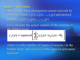Step 2Step 2: Activation: Activation
Activate the back-propagation neural network byActivate the back-propagation neural network by
applying inputsapplying inputs xx11((pp),), xx22((pp),…,),…, xxnn((pp) and desired) and desired
outputsoutputs yydd,1,1((pp),), yydd,2,2((pp),…,),…, yydd,,nn((pp).).
((aa) Calculate the actual outputs of the neurons in) Calculate the actual outputs of the neurons in
the hidden layer:the hidden layer:
wherewhere nn is the number of inputs of neuronis the number of inputs of neuron jj in thein the
hidden layer, andhidden layer, and sigmoidsigmoid is theis the sigmoidsigmoid activationactivation
function.function.








θ−⋅= ∑
=
j
n
i
ijij pwpxsigmoidpy
1
)()()(
 