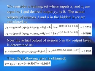 We consider a training set where inputsWe consider a training set where inputs xx11 andand xx22 areare
equal to 1 and desired outputequal to 1 and desired output yydd,5,5 is 0. The actualis 0. The actual
outputs of neurons 3 and 4 in the hidden layer areoutputs of neurons 3 and 4 in the hidden layer are
calculated ascalculated as
[ ] 5250.01/1)( )8.014.015.01(
32321313 =+=θ−+= ⋅−⋅+⋅−
ewxwxsigmoidy
[ ] 8808.01/1)( )1.010.119.01(
42421414 =+=θ−+= ⋅+⋅+⋅−
ewxwxsigmoidy
Now the actual output of neuron 5 in the output layerNow the actual output of neuron 5 in the output layer
is determined as:is determined as:
Thus, the following error is obtained:Thus, the following error is obtained:
[ ] 5097.01/1)( )3.011.18808.02.15250.0(
54543535 =+=θ−+= ⋅−⋅+⋅−−
ewywysigmoidy
5097.05097.0055, −=−=−= yye d
 