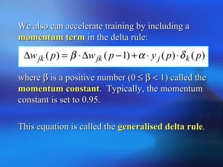 We also can accelerate training by including aWe also can accelerate training by including a
momentum termmomentum term in the delta rule:in the delta rule:
wherewhere ββ is a positive number (0is a positive number (0 ≤≤ ββ << 1) called the1) called the
momentum constantmomentum constant. Typically, the momentum. Typically, the momentum
constant is set to 0.95.constant is set to 0.95.
This equation is called theThis equation is called the generalised delta rulegeneralised delta rule..
)()()1()( ppypwpw kjjkjk δαβ ⋅⋅+−∆⋅=∆
 
