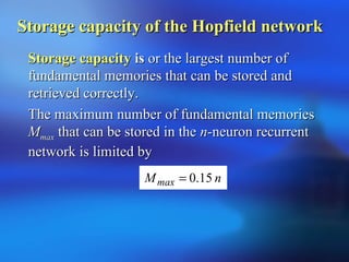 Storage capacityStorage capacity isis or the largest number ofor the largest number of
fundamental memories that can be stored andfundamental memories that can be stored and
retrieved correctly.retrieved correctly.
The maximum number of fundamental memoriesThe maximum number of fundamental memories
MMmaxmax that can be stored in thethat can be stored in the nn-neuron recurrent-neuron recurrent
network is limited bynetwork is limited by
nMmax 15.0=
Storage capacity of the Hopfield networkStorage capacity of the Hopfield network
 
