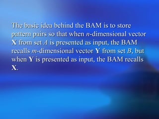 The basic idea behind the BAM is to storeThe basic idea behind the BAM is to store
pattern pairs so that whenpattern pairs so that when nn-dimensional vector-dimensional vector
XX from setfrom set AA is presented as input, the BAMis presented as input, the BAM
recallsrecalls mm-dimensional vector-dimensional vector YY from setfrom set BB, but, but
whenwhen YY is presented as input, the BAM recallsis presented as input, the BAM recalls
XX..
 