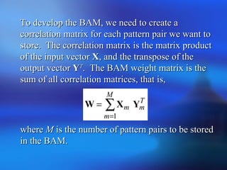 To develop the BAM, we need to create aTo develop the BAM, we need to create a
correlation matrix for each pattern pair we want tocorrelation matrix for each pattern pair we want to
store. The correlation matrix is the matrix productstore. The correlation matrix is the matrix product
of the input vectorof the input vector XX, and the transpose of the, and the transpose of the
output vectoroutput vector YYTT
. The BAM weight matrix is the. The BAM weight matrix is the
sum of all correlation matrices, that is,sum of all correlation matrices, that is,
wherewhere MM is the number of pattern pairs to be storedis the number of pattern pairs to be stored
in the BAM.in the BAM.
T
m
M
m
m YXW ∑
=
=
1
 
