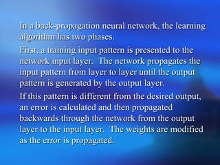 In a back-propagation neural network, the learningIn a back-propagation neural network, the learning
algorithm has two phases.algorithm has two phases.
First, a training input pattern is presented to theFirst, a training input pattern is presented to the
network input layer. The network propagates thenetwork input layer. The network propagates the
input pattern from layer to layer until the outputinput pattern from layer to layer until the output
pattern is generated by the output layer.pattern is generated by the output layer.
If this pattern is different from the desired output,If this pattern is different from the desired output,
an error is calculated and then propagatedan error is calculated and then propagated
backwards through the network from the outputbackwards through the network from the output
layer to the input layer. The weights are modifiedlayer to the input layer. The weights are modified
as the error is propagated.as the error is propagated.
 
