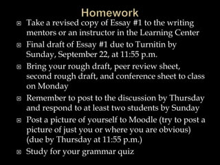  Take a revised copy of Essay #1 to the writing
mentors or an instructor in the Learning Center
 Final draft of Essay #1 due to Turnitin by
Sunday, September 22, at 11:55 p.m.
 Bring your rough draft, peer review sheet,
second rough draft, and conference sheet to class
on Monday
 Remember to post to the discussion by Thursday
and respond to at least two students by Sunday
 Post a picture of yourself to Moodle (try to post a
picture of just you or where you are obvious)
(due by Thursday at 11:55 p.m.)
 Study for your grammar quiz
 