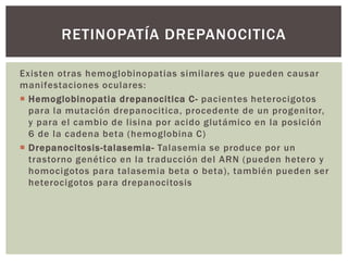 Existen otras hemoglobinopatias similares que pueden causar
manifestaciones oculares:
 Hemoglobinopatia drepanocitica C- pacientes heterocigotos
para la mutación drepanocitica, procedente de un progenitor,
y para el cambio de lisina por acido glutámico en la posición
6 de la cadena beta (hemoglobina C)
 Drepanocitosis-talasemia- Talasemia se produce por un
trastorno genético en la traducción del ARN (pueden hetero y
homocigotos para talasemia beta o beta), también pueden ser
heterocigotos para drepanocitosis
RETINOPATÍA DREPANOCITICA
 