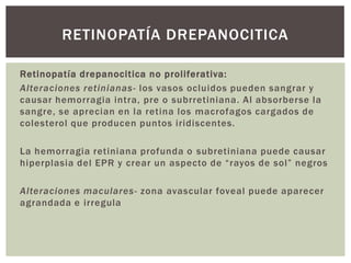 Retinopatía drepanocitica no proliferativa:
Alteraciones retinianas- los vasos ocluidos pueden sangrar y
causar hemorragia intra, pre o subrretiniana. Al absorberse la
sangre, se aprecian en la retina los macrofagos cargados de
colesterol que producen puntos iridiscentes.
La hemorragia retiniana profunda o subretiniana puede causar
hiperplasia del EPR y crear un aspecto de “rayos de sol” negros
Alteraciones maculares- zona avascular foveal puede aparecer
agrandada e irregula
RETINOPATÍA DREPANOCITICA
 