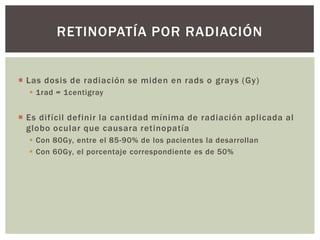  Las dosis de radiación se miden en rads o grays (Gy)
 1rad = 1centigray
 Es difícil definir la cantidad mínima de radiación aplicada al
globo ocular que causara retinopatía
 Con 80Gy, entre el 85-90% de los pacientes la desarrollan
 Con 60Gy, el porcentaje correspondiente es de 50%
RETINOPATÍA POR RADIACIÓN
 