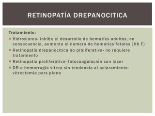 Tratamiento:
 Hidroxiurea- inhibe el desarrollo de hematíes adultos, en
consecuencia, aumenta el numero de hematíes fetales (Hb F)
 Retinopatía drepanocitica no proliferativa- no requiere
tratamiento
 Retinopatía proliferativa- fotocoagulación con laser
 DR o hemorragia vítrea sin tendencia al aclaramiento-
vitrectomia pars plana
RETINOPATÍA DREPANOCITICA
 
